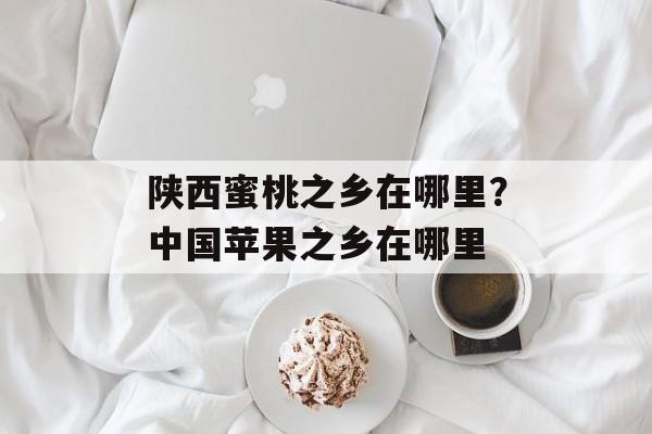 陕西蜜桃之乡在哪里？中国苹果之乡在哪里-第1张图片-