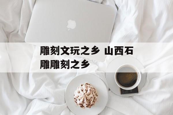 雕刻文玩之乡 山西石雕雕刻之乡-第1张图片-