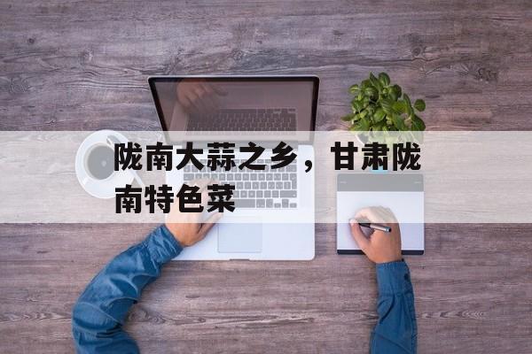 陇南大蒜之乡，甘肃陇南特色菜-第1张图片-