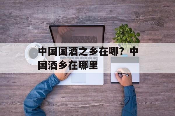 中国国酒之乡在哪？中国酒乡在哪里-第1张图片-