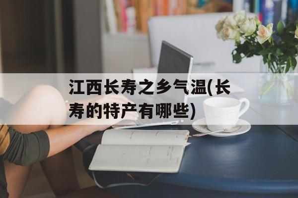 江西长寿之乡气温(长寿的特产有哪些)-第1张图片-