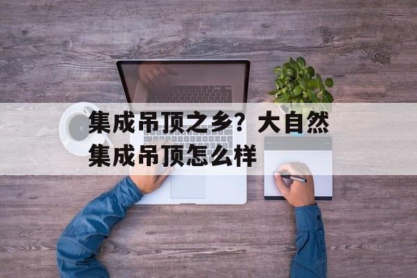 集成吊顶之乡？大自然集成吊顶怎么样-第1张图片-