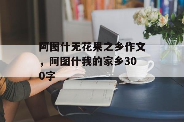 阿图什无花果之乡作文，阿图什我的家乡300字-第1张图片-