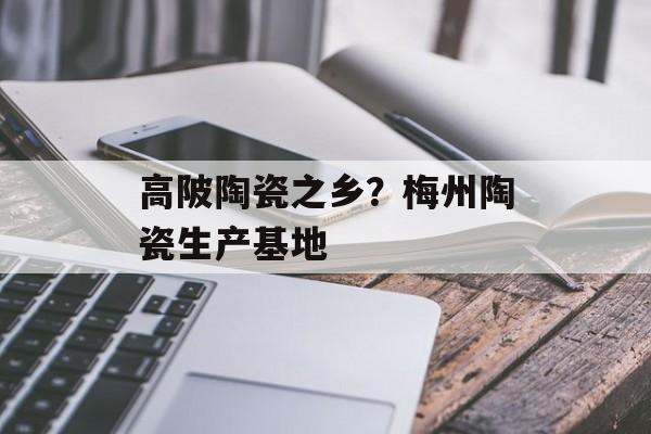 高陂陶瓷之乡？梅州陶瓷生产基地-第1张图片-
