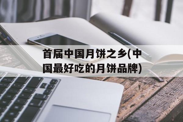首届中国月饼之乡(中国最好吃的月饼品牌)-第1张图片-