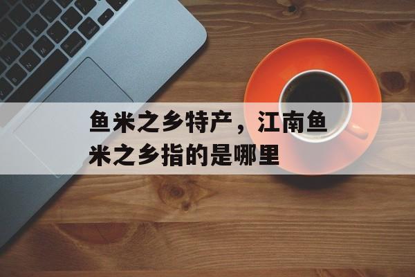 鱼米之乡特产，江南鱼米之乡指的是哪里-第1张图片-
