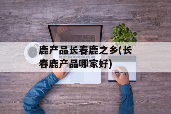 鹿产品长春鹿之乡(长春鹿产品哪家好)-第1张图片-