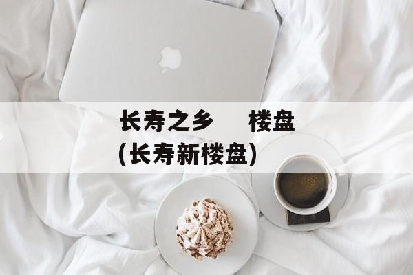 长寿之乡    楼盘(长寿新楼盘)-第1张图片-