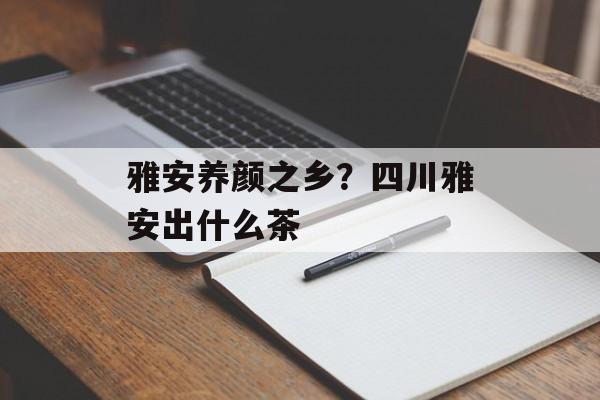 雅安养颜之乡？四川雅安出什么茶-第1张图片-