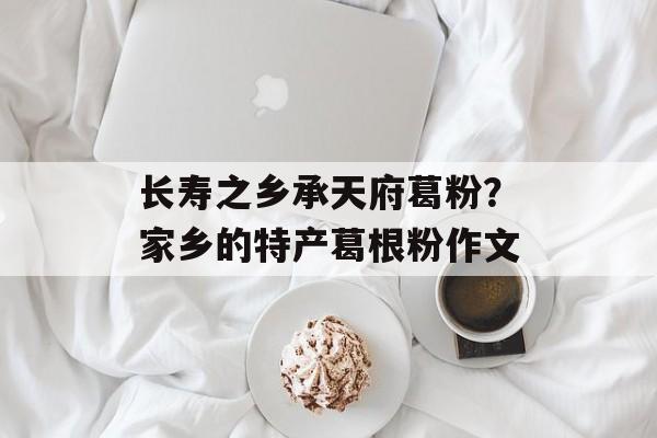 长寿之乡承天府葛粉？家乡的特产葛根粉作文-第1张图片-