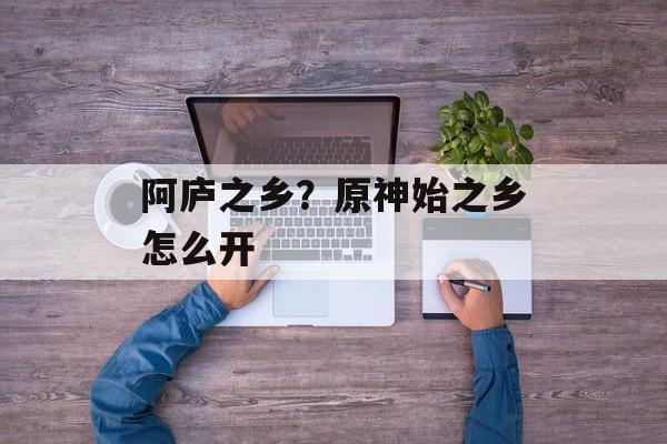 阿庐之乡？原神始之乡怎么开-第1张图片-