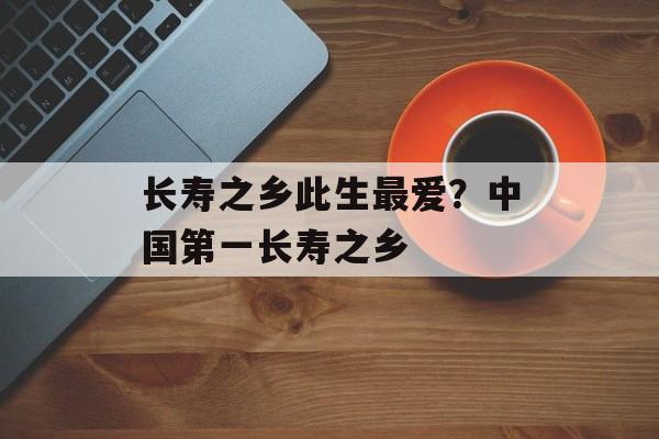 长寿之乡此生最爱？中国第一长寿之乡-第1张图片-