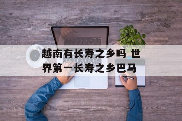越南有长寿之乡吗 世界第一长寿之乡巴马-第1张图片-