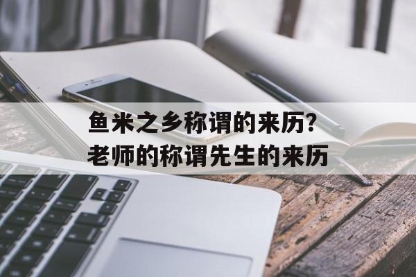 鱼米之乡称谓的来历？老师的称谓先生的来历-第1张图片-