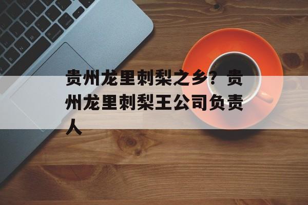 贵州龙里刺梨之乡？贵州龙里刺梨王公司负责人-第1张图片-