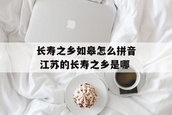 长寿之乡如皋怎么拼音 江苏的长寿之乡是哪-第1张图片-