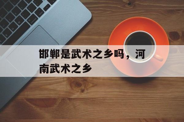 邯郸是武术之乡吗，河南武术之乡-第1张图片-