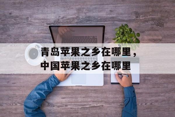 青岛苹果之乡在哪里，中国苹果之乡在哪里-第1张图片-
