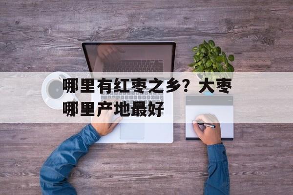 哪里有红枣之乡？大枣哪里产地最好-第1张图片-