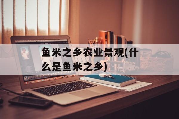 鱼米之乡农业景观(什么是鱼米之乡)-第1张图片-
