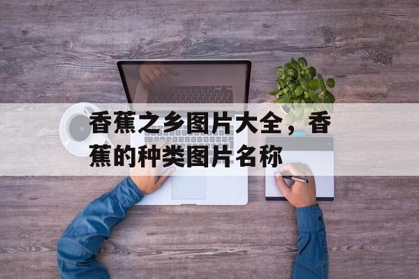 香蕉之乡图片大全，香蕉的种类图片名称-第1张图片-