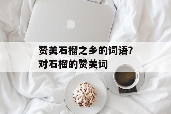 赞美石榴之乡的词语？对石榴的赞美词-第1张图片-