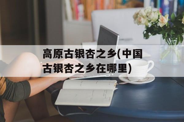 高原古银杏之乡(中国古银杏之乡在哪里)-第1张图片-