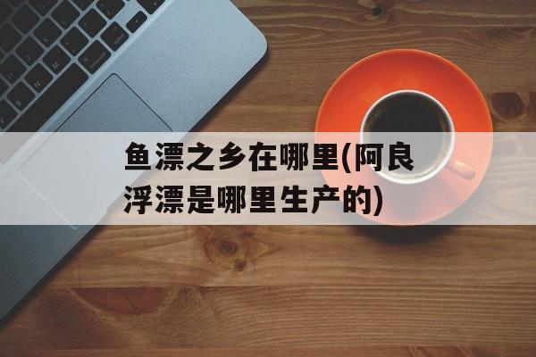 鱼漂之乡在哪里(阿良浮漂是哪里生产的)-第1张图片-