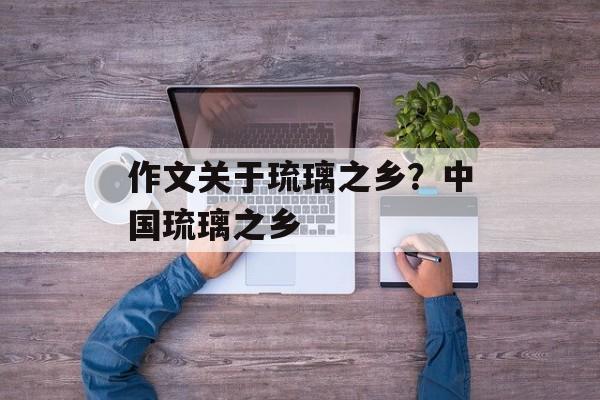 作文关于琉璃之乡？中国琉璃之乡-第1张图片-