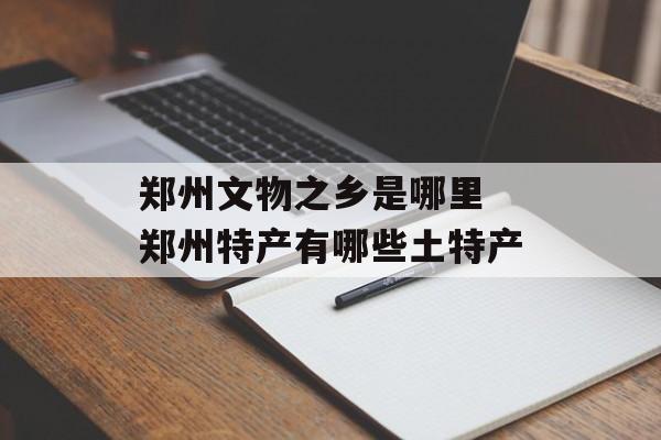 郑州文物之乡是哪里 郑州特产有哪些土特产-第1张图片-