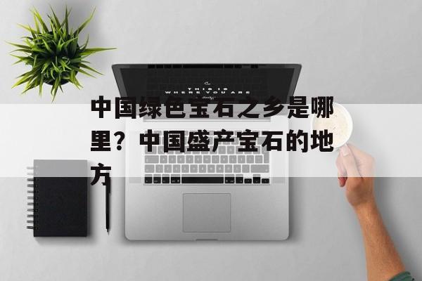 中国绿色宝石之乡是哪里？中国盛产宝石的地方-第1张图片-