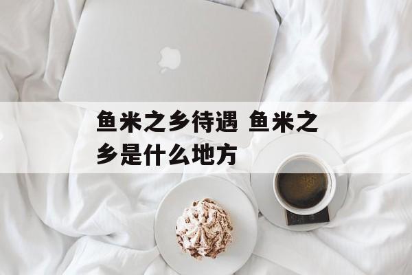 鱼米之乡待遇 鱼米之乡是什么地方-第1张图片-