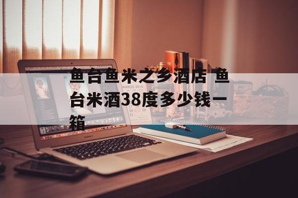 鱼台鱼米之乡酒店 鱼台米酒38度多少钱一箱-第1张图片-