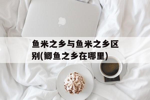 鱼米之乡与鱼米之乡区别(鲫鱼之乡在哪里)-第1张图片-