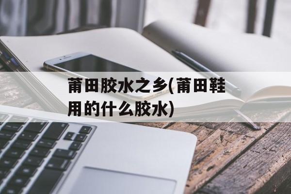 莆田胶水之乡(莆田鞋用的什么胶水)-第1张图片-
