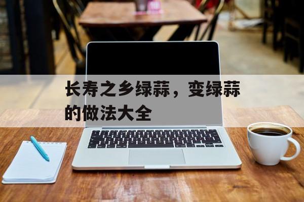 长寿之乡绿蒜，变绿蒜的做法大全-第1张图片-