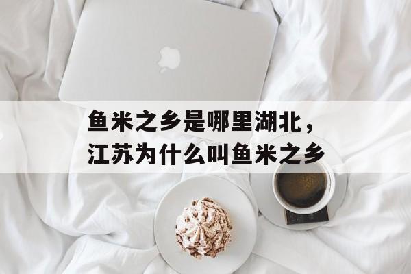 鱼米之乡是哪里湖北，江苏为什么叫鱼米之乡-第1张图片-