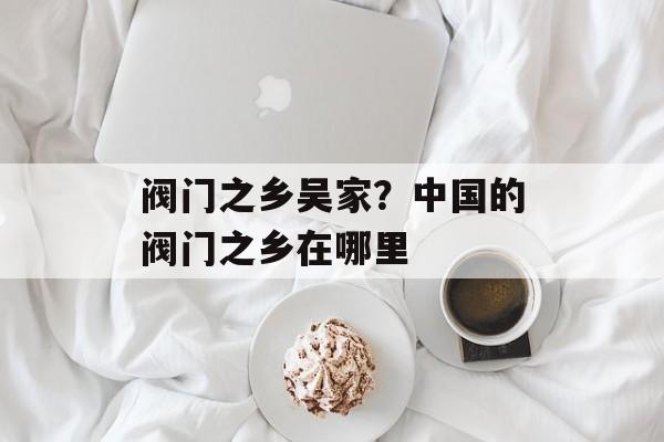 阀门之乡吴家？中国的阀门之乡在哪里-第1张图片-