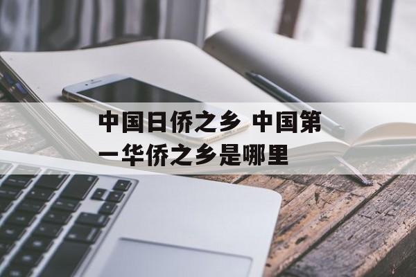 中国日侨之乡 中国第一华侨之乡是哪里-第1张图片-
