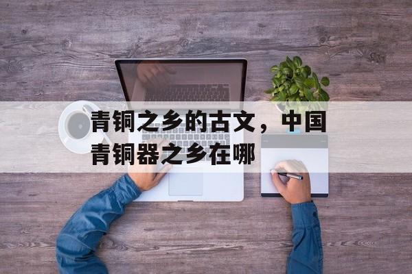 青铜之乡的古文，中国青铜器之乡在哪-第1张图片-