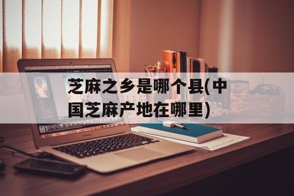 芝麻之乡是哪个县(中国芝麻产地在哪里)-第1张图片-