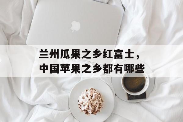 兰州瓜果之乡红富士，中国苹果之乡都有哪些-第1张图片-