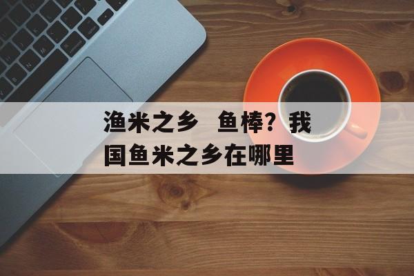 渔米之乡  鱼棒？我国鱼米之乡在哪里-第1张图片-
