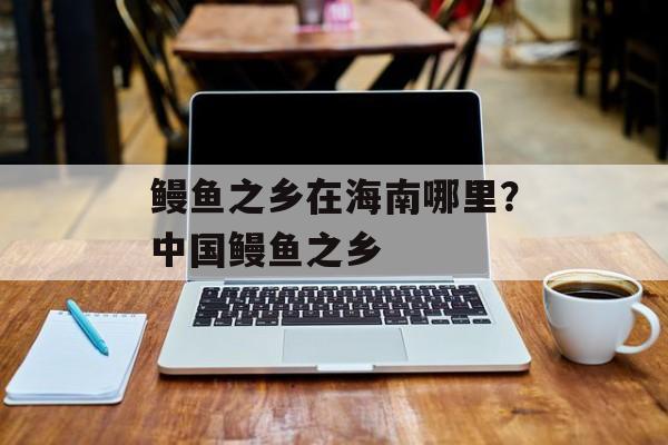 鳗鱼之乡在海南哪里？中国鳗鱼之乡-第1张图片-