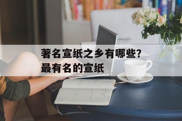 著名宣纸之乡有哪些？最有名的宣纸-第1张图片-