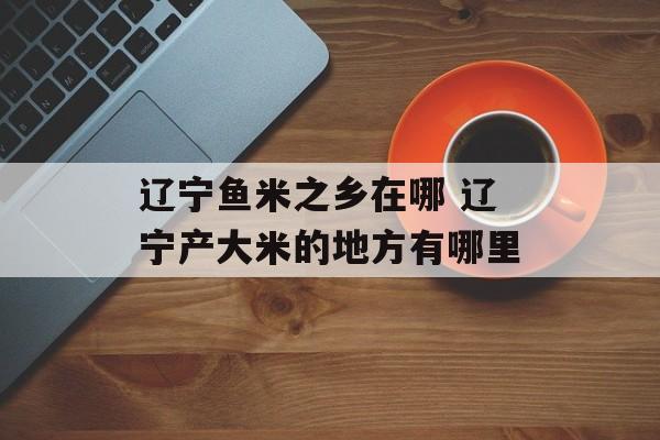 辽宁鱼米之乡在哪 辽宁产大米的地方有哪里-第1张图片-