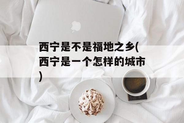 西宁是不是福地之乡(西宁是一个怎样的城市)-第1张图片-