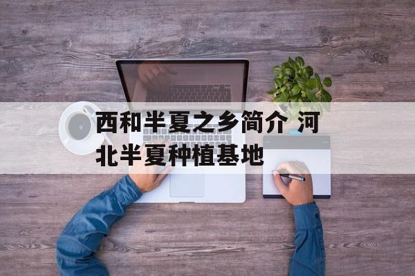 西和半夏之乡简介 河北半夏种植基地-第1张图片-