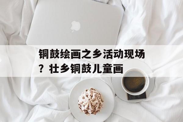 铜鼓绘画之乡活动现场？壮乡铜鼓儿童画-第1张图片-