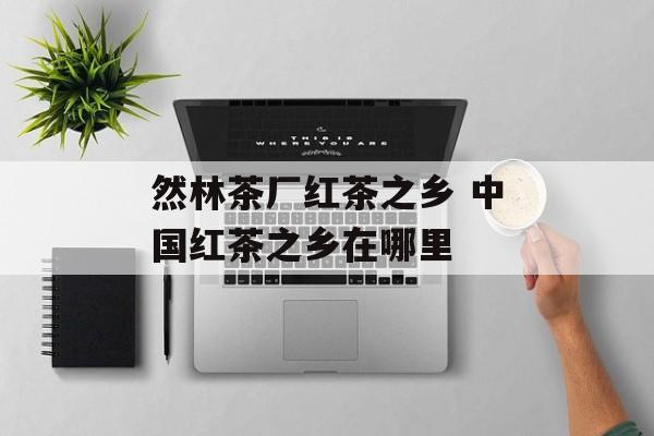 然林茶厂红茶之乡 中国红茶之乡在哪里-第1张图片-
